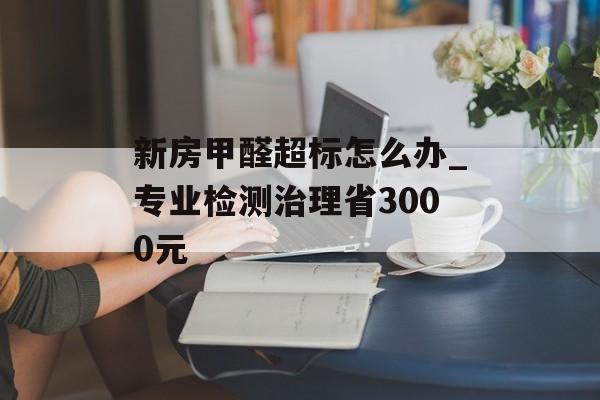 新房甲醛超标怎么办_专业检测治理省3000元-第1张图片- 新房甲醛超标怎么办_专业检测治理省3000元-第1张图片-