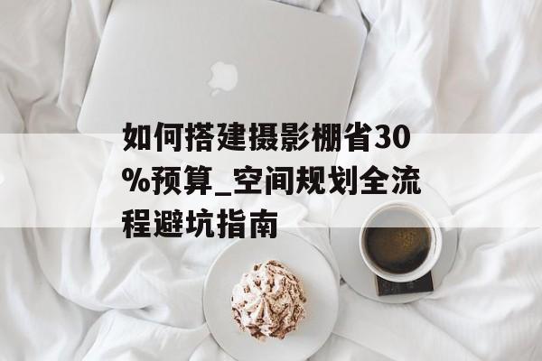 如何搭建摄影棚省30%预算_空间规划全流程避坑指南-第1张图片- 如何搭建摄影棚省30%预算_空间规划全流程避坑指南-第1张图片-