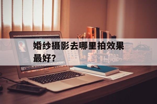 婚纱摄影去哪里拍效果最好？-第1张图片-