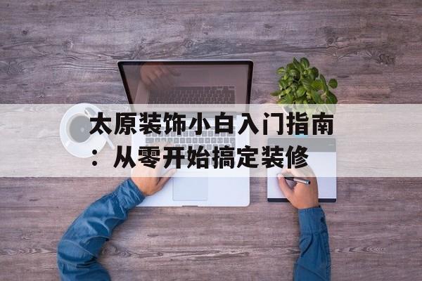 太原装饰小白入门指南:从零开始搞定装修-第1张图片- 太原装饰小白入门指南:从零开始搞定装修-第1张图片-