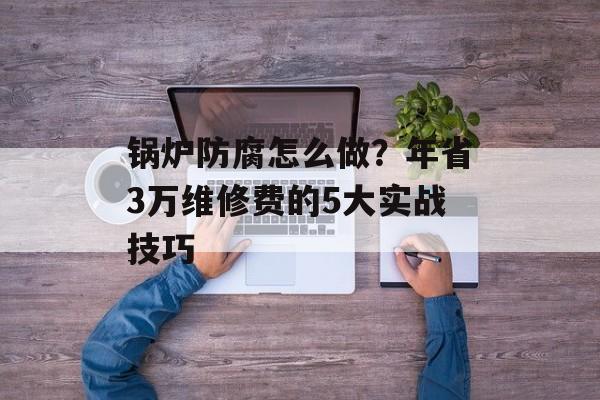 锅炉防腐怎么做？年省3万维修费的5大实战技巧-第1张图片-