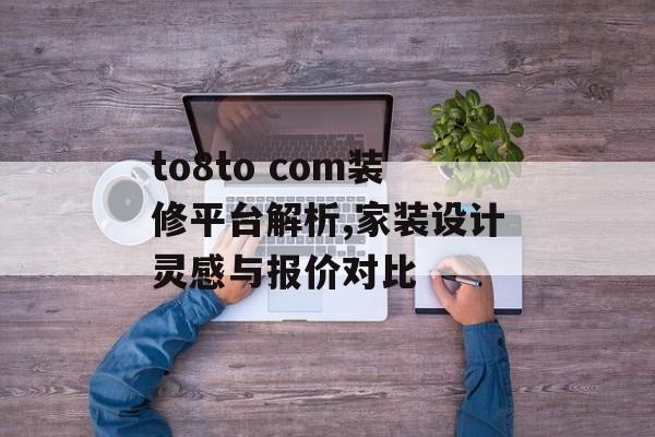 to8to com装修平台解析,家装设计灵感与报价对比-第1张图片-