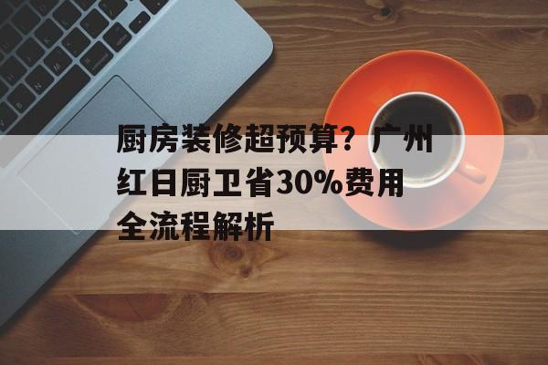 厨房装修超预算？广州红日厨卫省30%费用全流程解析-第1张图片-