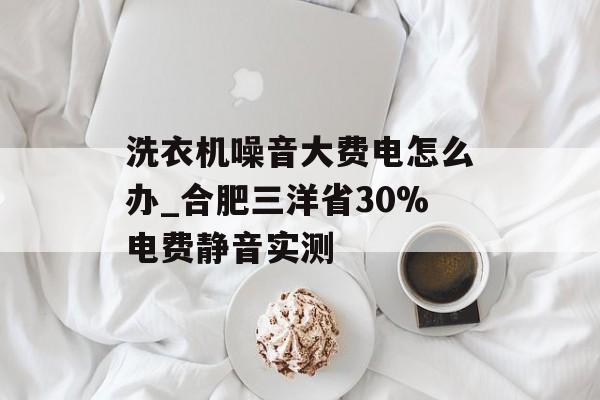 洗衣机噪音大费电怎么办_合肥三洋省30%电费静音实测-第1张图片- 洗衣机噪音大费电怎么办_合肥三洋省30%电费静音实测-第1张图片-
