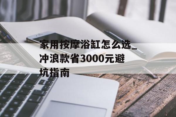 家用按摩浴缸怎么选_冲浪款省3000元避坑指南-第1张图片-