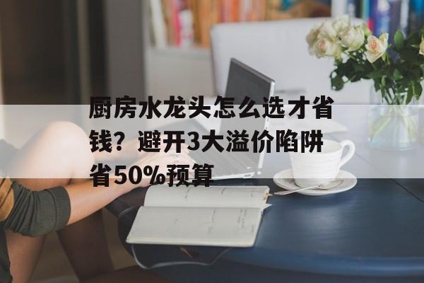 厨房水龙头怎么选才省钱?避开3大溢价陷阱省50%预算-第1张图片- 厨房水龙头怎么选才省钱?避开3大溢价陷阱省50%预算-第1张图片-