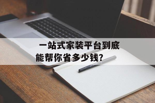  一站式家装平台到底能帮你省多少钱？-第1张图片-