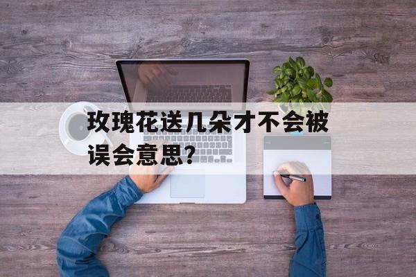 玫瑰花送几朵才不会被误会意思?-第1张图片- 玫瑰花送几朵才不会被误会意思?-第1张图片-