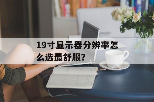 19寸显示器分辨率怎么选最舒服？-第1张图片-