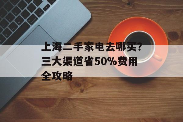 上海二手家电去哪买？三大渠道省50%费用全攻略-第1张图片-