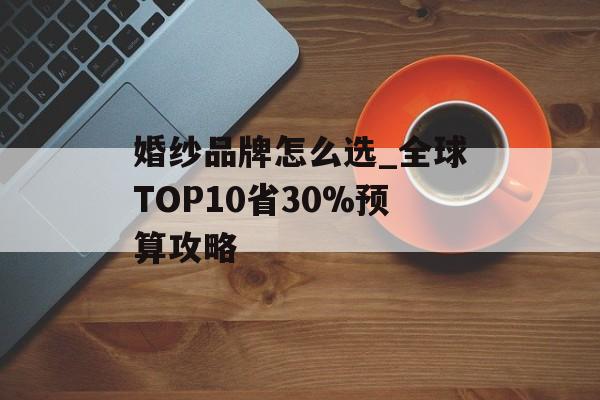 婚纱品牌怎么选_全球TOP10省30%预算攻略-第1张图片-