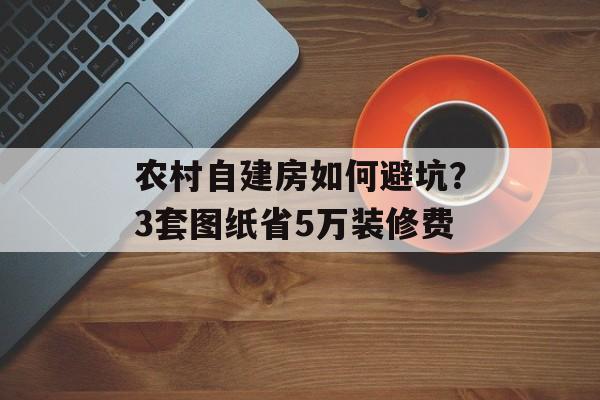 农村自建房如何避坑?3套图纸省5万装修费-第1张图片- 农村自建房如何避坑?3套图纸省5万装修费-第1张图片-