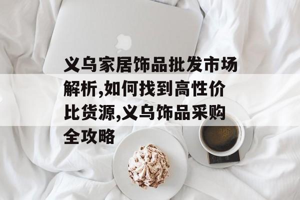 义乌家居饰品批发市场解析,如何找到高性价比货源,义乌饰品采购全攻略-第1张图片-