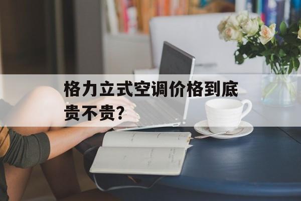 格力立式空调价格到底贵不贵？-第1张图片-