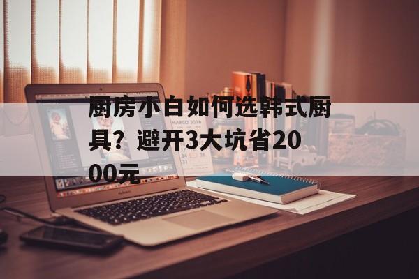 厨房小白如何选韩式厨具？避开3大坑省2000元-第1张图片-