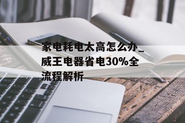 家电耗电太高怎么办_威王电器省电30%全流程解析-第1张图片-