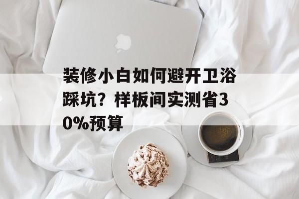 装修小白如何避开卫浴踩坑？样板间实测省30%预算-第1张图片-