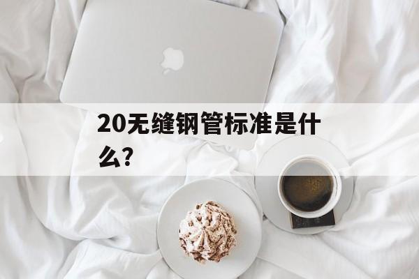 20无缝钢管标准是什么？-第1张图片-