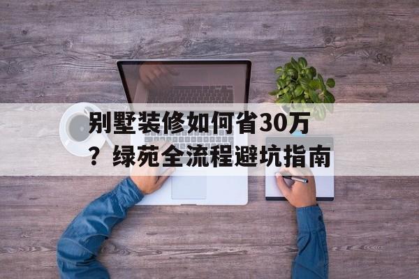 别墅装修如何省30万？绿苑全流程避坑指南-第1张图片-