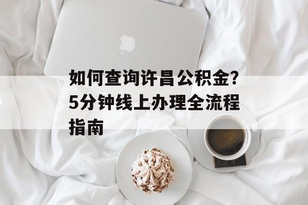 如何查询许昌公积金？5分钟线上办理全流程指南-第1张图片-