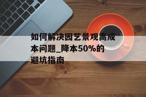 如何解决园艺景观高成本问题_降本50%的避坑指南-第1张图片-