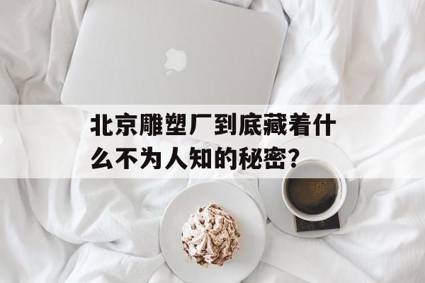 北京雕塑厂到底藏着什么不为人知的秘密?-第1张图片- 北京雕塑厂到底藏着什么不为人知的秘密?-第1张图片-