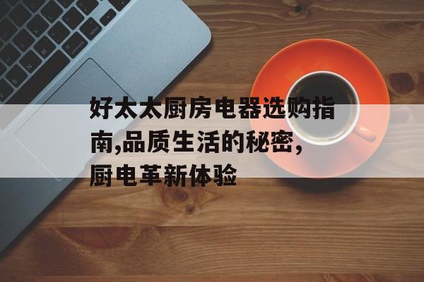 好太太厨房电器选购指南,品质生活的秘密,厨电革新体验-第1张图片- 好太太厨房电器选购指南,品质生活的秘密,厨电革新体验-第1张图片-