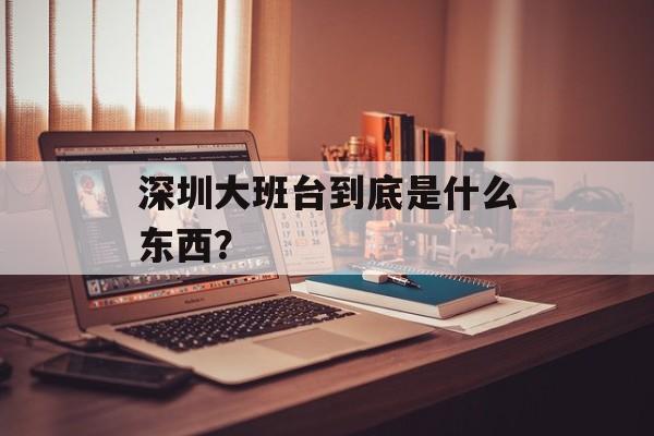 深圳大班台到底是什么东西?-第1张图片- 深圳大班台到底是什么东西?-第1张图片-
