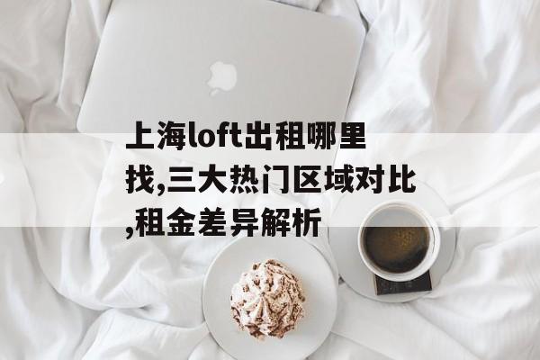 上海loft出租哪里找,三大热门区域对比,租金差异解析-第1张图片- 上海loft出租哪里找,三大热门区域对比,租金差异解析-第1张图片-