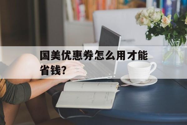国美优惠券怎么用才能省钱?-第1张图片- 国美优惠券怎么用才能省钱?-第1张图片-