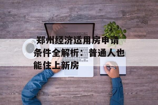  郑州经济适用房申请条件全解析：普通人也能住上新房-第1张图片-