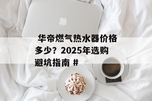华帝燃气热水器价格多少?2025年选购避坑指南 #-第1张图片- 华帝燃气热水器价格多少?2025年选购避坑指南 #-第1张图片-
