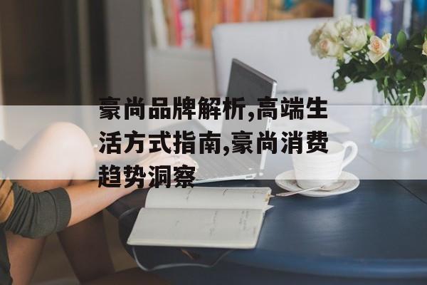 豪尚品牌解析,高端生活方式指南,豪尚消费趋势洞察-第1张图片-