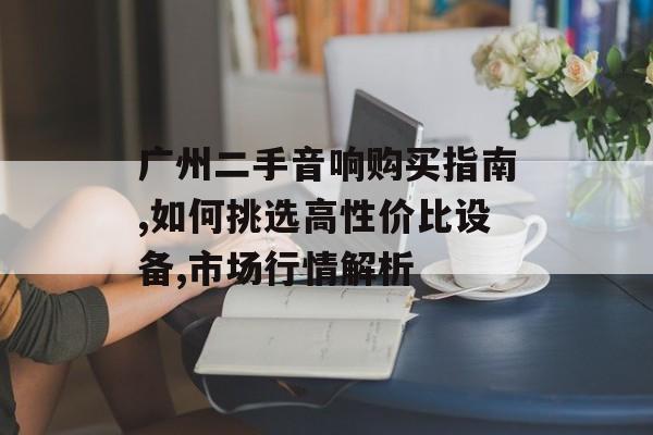 广州二手音响购买指南,如何挑选高性价比设备,市场行情解析-第1张图片-