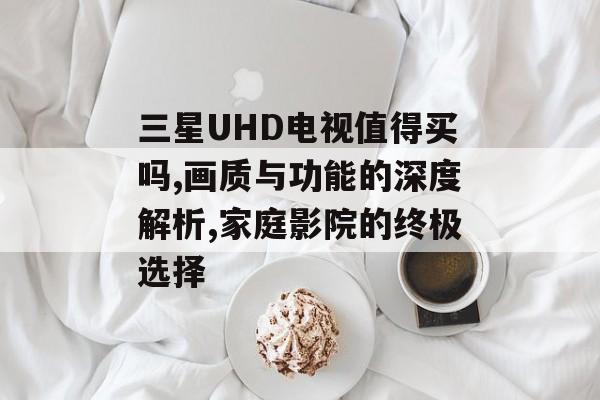 三星UHD电视值得买吗,画质与功能的深度解析,家庭影院的终极选择-第1张图片-