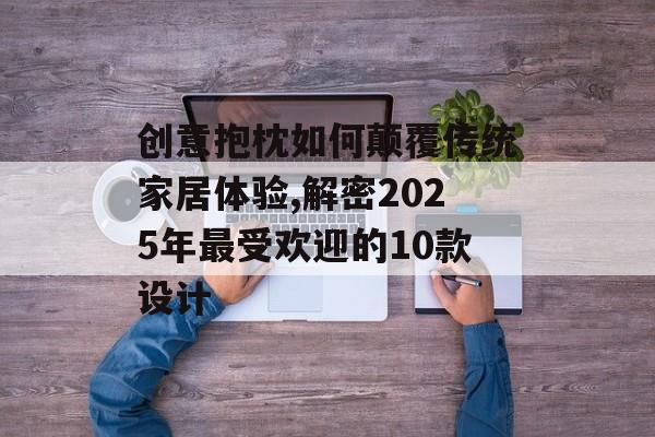 创意抱枕如何颠覆传统家居体验,解密2025年最受欢迎的10款设计-第1张图片-