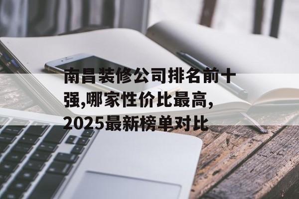 南昌装修公司排名前十强,哪家性价比最高,2025最新榜单对比-第1张图片-