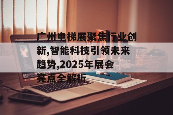 广州电梯展聚焦行业创新,智能科技引领未来趋势,2025年展会亮点全解析-第1张图片-