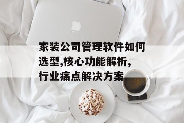 家装公司管理软件如何选型,核心功能解析,行业痛点解决方案-第1张图片-