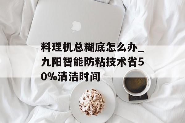 料理机总糊底怎么办_九阳智能防粘技术省50%清洁时间-第1张图片-