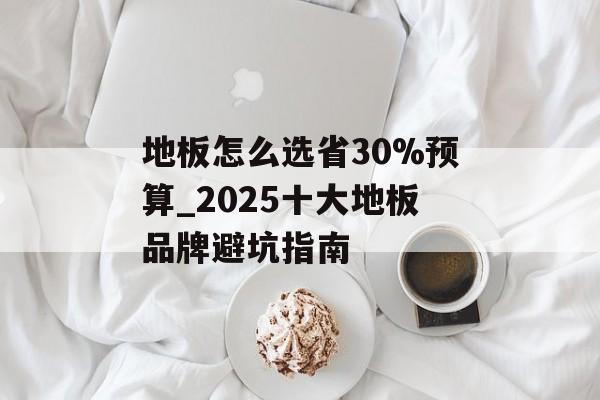 地板怎么选省30%预算_2025十大地板品牌避坑指南-第1张图片- 地板怎么选省30%预算_2025十大地板品牌避坑指南-第1张图片-