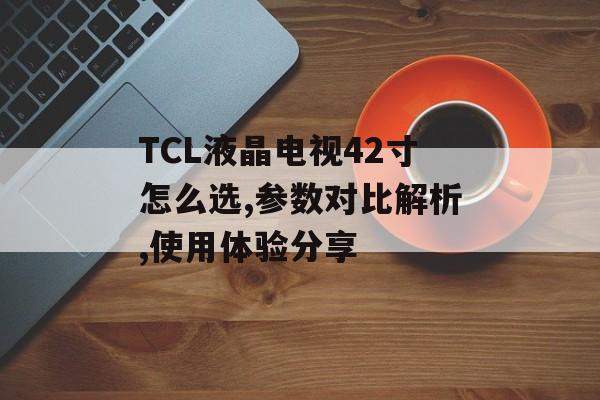 TCL液晶电视42寸怎么选,参数对比解析,使用体验分享-第1张图片-