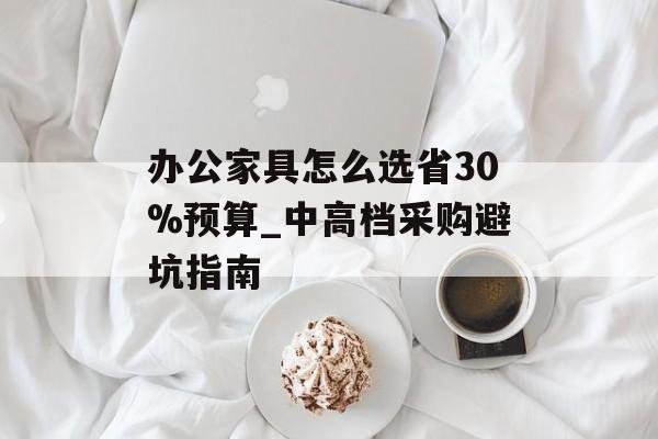 办公家具怎么选省30%预算_中高档采购避坑指南-第1张图片-