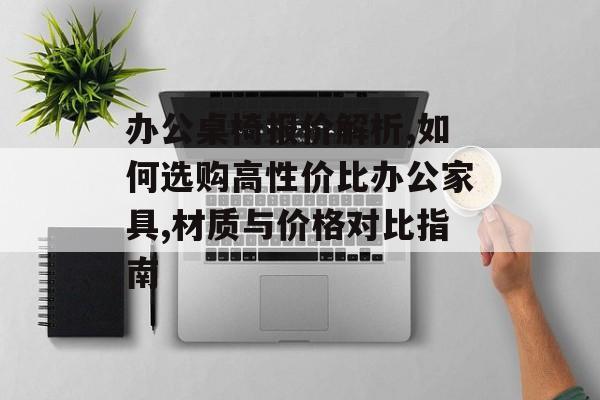 办公桌椅报价解析,如何选购高性价比办公家具,材质与价格对比指南-第1张图片-