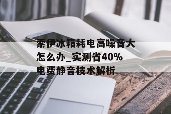 索伊冰箱耗电高噪音大怎么办_实测省40%电费静音技术解析-第1张图片-