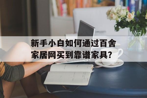 新手小白如何通过百舍家居网买到靠谱家具？-第1张图片-