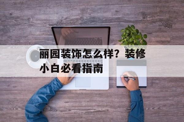 丽园装饰怎么样？装修小白必看指南-第1张图片-