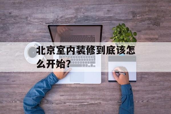 北京室内装修到底该怎么开始？-第1张图片-
