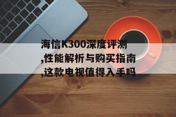 海信K300深度评测,性能解析与购买指南,这款电视值得入手吗-第1张图片- 海信K300深度评测,性能解析与购买指南,这款电视值得入手吗-第1张图片-