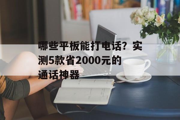 哪些平板能打电话？实测5款省2000元的通话神器-第1张图片-